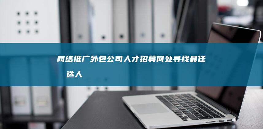 网络推广外包公司人才招募：何处寻找最佳候选人